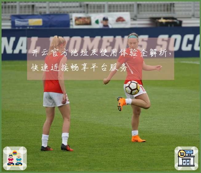 开云官方地址及使用体验全解析，快速连接畅享平台服务