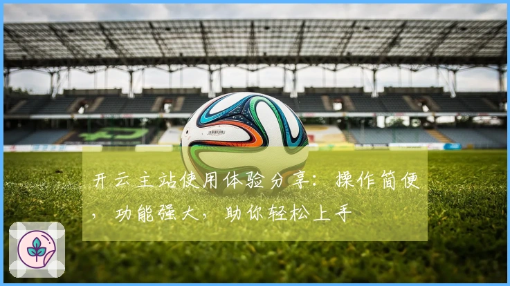 开云主站使用体验分享：操作简便，功能强大，助你轻松上手