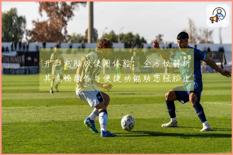 开云电脑版使用体验：全方位解析其流畅操作与便捷功能助您轻松上手