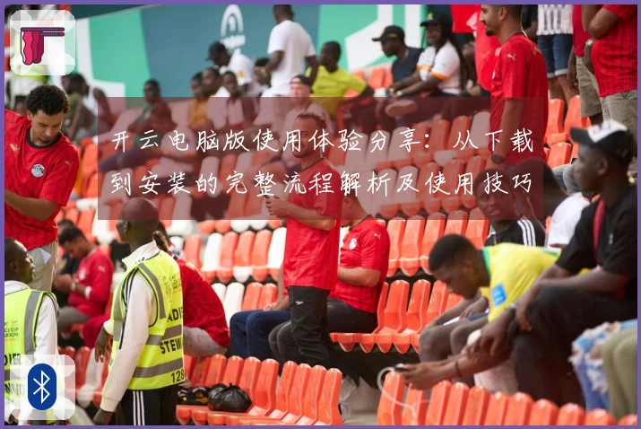 开云电脑版使用体验分享：从下载到安装的完整流程解析及使用技巧介绍
