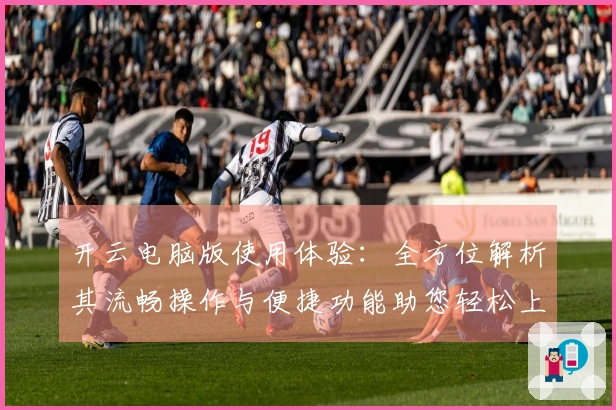 开云电脑版使用体验：全方位解析其流畅操作与便捷功能助您轻松上手